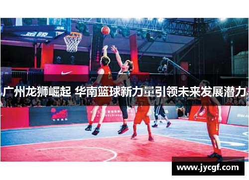 广州龙狮崛起 华南篮球新力量引领未来发展潜力 广州龙狮崛起 华南篮球新力量引领未来发展潜力