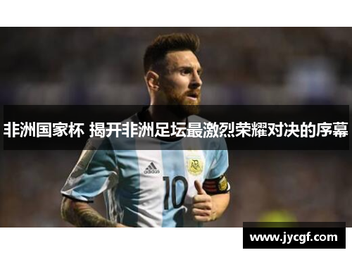 非洲国家杯 揭开非洲足坛最激烈荣耀对决的序幕 非洲国家杯 揭开非洲足坛最激烈荣耀对决的序幕