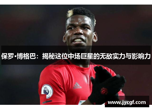 保罗·博格巴:揭秘这位中场巨星的无敌实力与影响力 保罗·博格巴:揭秘这位中场巨星的无敌实力与影响力