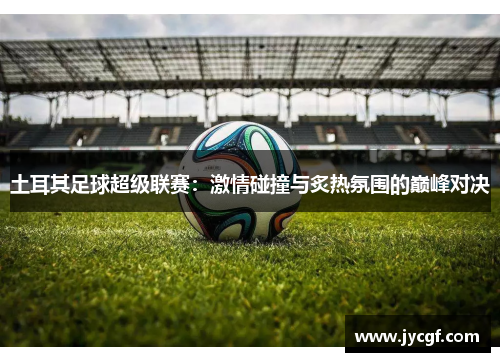 土耳其足球超级联赛:激情碰撞与炙热氛围的巅峰对决 土耳其足球超级联赛:激情碰撞与炙热氛围的巅峰对决