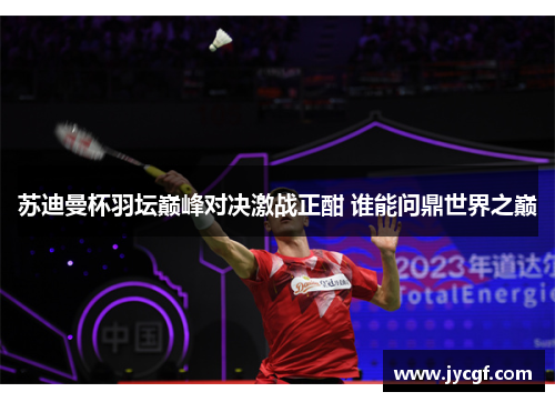 苏迪曼杯羽坛巅峰对决激战正酣 谁能问鼎世界之巅 苏迪曼杯羽坛巅峰对决激战正酣 谁能问鼎世界之巅