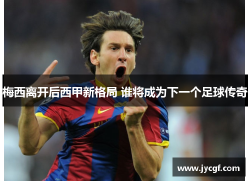 梅西离开后西甲新格局 谁将成为下一个足球传奇 梅西离开后西甲新格局 谁将成为下一个足球传奇