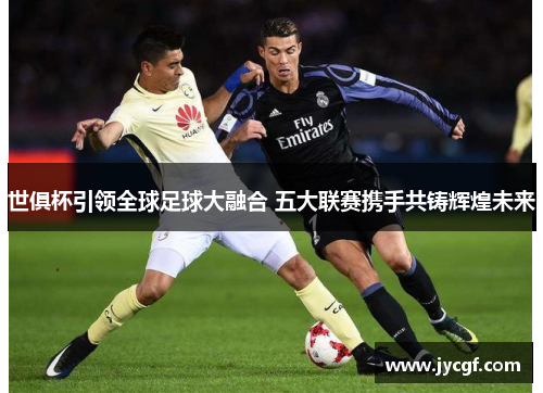 世俱杯引领全球足球大融合 五大联赛携手共铸辉煌未来 世俱杯引领全球足球大融合 五大联赛携手共铸辉煌未来