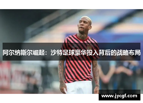 阿尔纳斯尔崛起:沙特足球豪华投入背后的战略布局 阿尔纳斯尔崛起:沙特足球豪华投入背后的战略布局