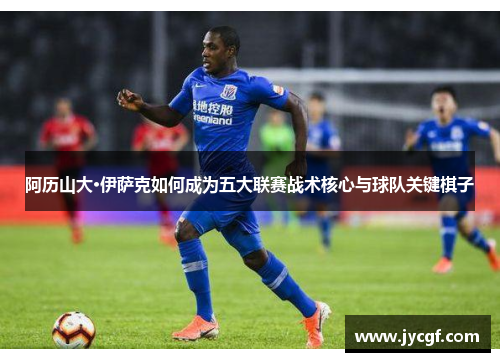 阿历山大·伊萨克如何成为五大联赛战术核心与球队关键棋子 阿历山大·伊萨克如何成为五大联赛战术核心与球队关键棋子